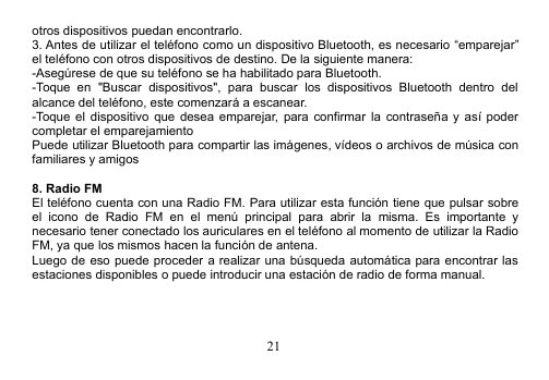 21otros dispositivos puedan encontrarlo.3. Antes de utilizar el teléfono como un dispositivo Bluetooth, es necesario “emparejar”el teléfono con otros dispositivos de destino. De la siguiente manera:-Asegúrese de que su teléfono se ha habilitado para Bluetooth.-Toque en &quot;Buscar dispositivos&quot;, para buscar los dispositivos Bluetooth dentro delalcance del teléfono, este comenzará a escanear.-Toque el dispositivo que desea emparejar, para confirmar la contraseña y así podercompletar el emparejamientoPuede utilizar Bluetooth para compartir las imágenes, vídeos o archivos de música confamiliares y amigos8. Radio FMEl teléfono cuenta con una Radio FM. Para utilizar esta función tiene que pulsar sobreel icono de Radio FM en el menú principal para abrir la misma. Es importante ynecesario tener conectado los auriculares en el teléfono al momento de utilizar la RadioFM, ya que los mismos hacen la función de antena.Luego de eso puede proceder a realizar una búsqueda automática para encontrar lasestaciones disponibles o puede introducir una estación de radio de forma manual.