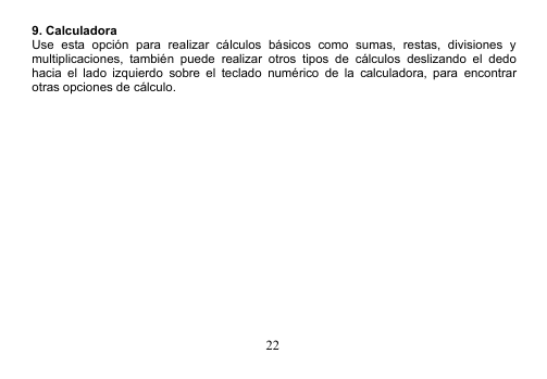 229. CalculadoraUse esta opción para realizar cálculos básicos como sumas, restas, divisiones ymultiplicaciones, también puede realizar otros tipos de cálculos deslizando el dedohacia el lado izquierdo sobre el teclado numérico de la calculadora, para encontrarotras opciones de cálculo.