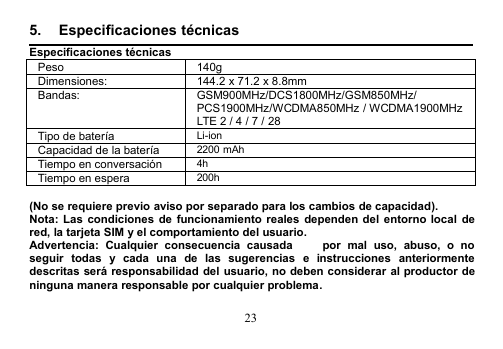 235. Especificaciones técnicasEspecificaciones técnicasPeso140gDimensiones:144.2 x 71.2 x 8.8mmBandas:GSM900MHz/DCS1800MHz/GSM850MHz/PCS1900MHz/WCDMA850MHz / WCDMA1900MHzLTE 2 / 4 / 7 / 28Tipo de bateríaLi-ionCapacidad de la batería2200 mAhTiempo en conversación4hTiempo en espera200h(No se requiere previo aviso por separado para los cambios de capacidad).Nota: Las condiciones de funcionamiento reales dependen del entorno local dered, la tarjeta SIM y el comportamiento del usuario.Advertencia: Cualquier consecuencia causada   por mal uso, abuso, o noseguir todas y cada una de las sugerencias e instrucciones anteriormentedescritas será responsabilidad del usuario, no deben considerar al productor deninguna manera responsable por cualquier problema.