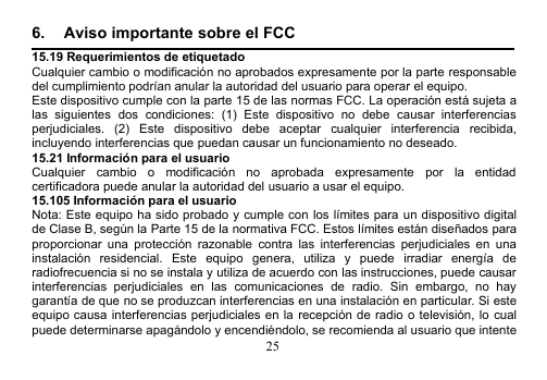 256. Aviso importante sobre el FCC15.19 Requerimientos de etiquetadoCualquier cambio o modificación no aprobados expresamente por la parte responsabledel cumplimiento podrían anular la autoridad del usuario para operar el equipo.Este dispositivo cumple con la parte 15 de las normas FCC. La operación está sujeta alas siguientes dos condiciones: (1) Este dispositivo no debe causar interferenciasperjudiciales. (2) Este dispositivo debe aceptar cualquier interferencia recibida,incluyendo interferencias que puedan causar un funcionamiento no deseado.15.21 Información para el usuarioCualquier cambio o modificación no aprobada expresamente por la entidadcertificadora puede anular la autoridad del usuario a usar el equipo.15.105 Información para el usuarioNota: Este equipo ha sido probado y cumple con los límites para un dispositivo digitalde Clase B, según la Parte 15 de la normativa FCC. Estos límites están diseñados paraproporcionar una protección razonable contra las interferencias perjudiciales en unainstalación residencial. Este equipo genera, utiliza y puede irradiar energía deradiofrecuencia si no se instala y utiliza de acuerdo con las instrucciones, puede causarinterferencias perjudiciales en las comunicaciones de radio. Sin embargo, no haygarantía de que no se produzcan interferencias en una instalación en particular. Si esteequipo causa interferencias perjudiciales en la recepción de radio o televisión, lo cualpuede determinarse apagándolo y encendiéndolo, se recomienda al usuario que intente