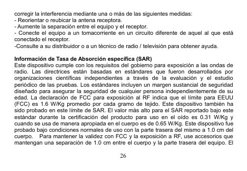 26corregir la interferencia mediante una o más de las siguientes medidas:- Reorientar o reubicar la antena receptora.- Aumente la separación entre el equipo y el receptor.- Conecte el equipo a un tomacorriente en un circuito diferente de aquel al que estáconectado el receptor.-Consulte a su distribuidor o a un técnico de radio / televisión para obtener ayuda.Información de Tasa de Absorción específica (SAR)Este dispositivo cumple con los requisitos del gobierno para exposición a las ondas deradio. Las directrices están basadas en estándares que fueron desarrollados pororganizaciones científicas independientes a través de la evaluación y el estudioperiódico de las pruebas. Los estándares incluyen un margen sustancial de seguridaddiseñado para asegurar la seguridad de cualquier persona independientemente de suedad. La declaración de FCC para exposición al RF indica que el límite para EEUU(FCC) es 1.6 W/Kg promedio por cada gramo de tejido. Este dispositivo también hasido probado en este límite de SAR. El valor más alto para el SAR reportado bajo esteestándar durante la certificación del producto para uso en el oído es 0.31 W/Kg ycuando se usa de manera apropiada en el cuerpo es de 0.65 W/Kg. Este dispositivo fueprobado bajo condiciones normales de uso con la parte trasera del mismo a 1.0 cm delcuerpo. Para mantener la validez con FCC y la exposición a RF, use accesorios quemantengan una separación de 1.0 cm entre el cuerpo y la parte trasera del equipo. El