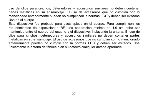 27uso de clips para cinchos, detenedores y accesorios similares no deben contenerpartes metálicas en su ensamblaje. El uso de accesorios que no cumplan con lomencionado anteriormente pueden no cumplir con la normas FCC y deben ser evitados.Uso en el cuerpoEste dispositivo fue probado para usos típicos en el cuerpo. Para cumplir con losrequerimientos de exposición a RF, una separación mínima de 1.0 cm debe sermantenida entre el cuerpo del usuario y el dispositivo, incluyendo la antena. El uso declips para cinchos, detenedores y accesorios similares no deben contener partesmetálicas en su ensamblaje. El uso de accesorios que no cumplan con lo mencionadoanteriormente pueden no cumplir con la normas FCC y deben ser evitados. Useúnicamente la antena de fábrica o en su defecto cualquier antena aprobada.