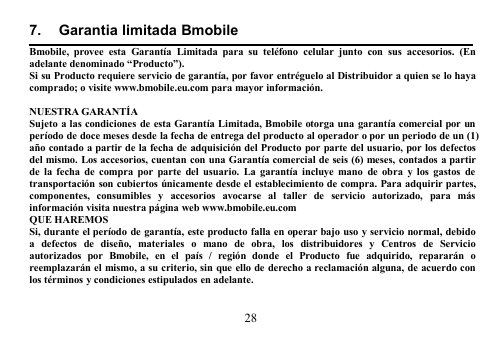 287. Garantia limitada BmobileBmobile, provee esta Garantía Limitada para su teléfono celular junto con sus accesorios. (Enadelante denominado “Producto”).Si su Producto requiere servicio de garantía, por favor entréguelo al Distribuidor a quien se lo hayacomprado; o visite www.bmobile.eu.com para mayor información.NUESTRA GARANTÍASujeto a las condiciones de esta Garantía Limitada, Bmobile otorga una garantía comercial por unperíodo de doce meses desde la fecha de entrega del producto al operador o por un periodo de un (1)año contado a partir de la fecha de adquisición del Producto por parte del usuario, por los defectosdel mismo. Los accesorios, cuentan con una Garantía comercial de seis (6) meses, contados a partirde la fecha de compra por parte del usuario. La garantía incluye mano de obra y los gastos detransportación son cubiertos únicamente desde el establecimiento de compra. Para adquirir partes,componentes, consumibles y accesorios avocarse al taller de servicio autorizado, para másinformación visita nuestra página web www.bmobile.eu.comQUE HAREMOSSi, durante el período de garantía, este producto falla en operar bajo uso y servicio normal, debidoa defectos de diseño, materiales o mano de obra, los distribuidores y Centros de Servicioautorizados por Bmobile, en el país / región donde el Producto fue adquirido, repararán oreemplazarán el mismo, a su criterio, sin que ello de derecho a reclamación alguna, de acuerdo conlos términos y condiciones estipulados en adelante.