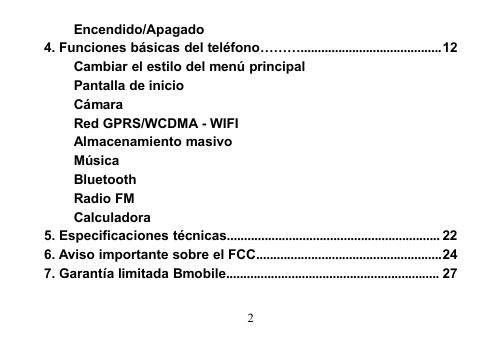 2Encendido/Apagado4. Funciones básicas del teléfono……….........................................12Cambiar el estilo del menú principalPantalla de inicioCámaraRed GPRS/WCDMA - WIFIAlmacenamiento masivoMúsicaBluetoothRadio FMCalculadora5. Especificaciones técnicas.............................................................. 226. Aviso importante sobre el FCC......................................................247. Garantía limitada Bmobile.............................................................. 27