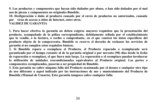 309. Los productos y componentes que hayan sido dañados por abuso, o han sido dañados por el maluso de piezas y componentes no originales Bmobile.10. Desfiguración o daño al producto causado por el envío de productos no autorizados, causadapor virus de acceso a sitios de Internet, entre otros.VALIDEZ DE GARANTIA1. Para hacer efectiva la garantía no deben exigirse mayores requisitos que la presentación delproducto, acompañado de la póliza correspondiente, debidamente sellada por el establecimientoque lo vendió, o la factura, o recibo o comprobante, en el que consten los datos específicos delproducto objeto de la compraventa. Bmobile se reserva el derecho de rechazar los servicios degarantía si no cumplen estos requisitos básicos.2. Si Bmobile repara o reemplaza el Producto, el Producto reparado o reemplazado serágarantizado por el tiempo restante al de la garantía original o por noventa (90) días desde la fechade reparación o reemplazo, el que fuera más largo. La reparación o el reemplazo pueden involucrarla utilización de unidades reacondicionadas equivalentes al Producto original. Las partes ocomponentes reemplazados, pasarán a ser propiedad de Bmobile.3. Esta garantía no cubre ninguna falla del Producto ocasionada por el desuso o cualquier otro tipode uso diferente a aquel indicado por las instrucciones de uso y mantenimiento del Producto deBmobile (Manual de Usuario). Esta garantía tampoco cubre cualquier falla.