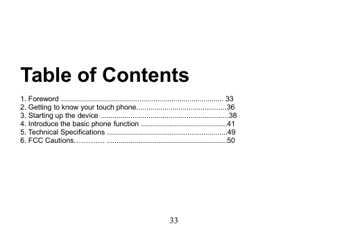 33Table of Contents1. Foreword ................................................................................. 332. Getting to know your touch phone.............................................363. Starting up the device ................................................................384. Introduce the basic phone function ...........................................415. Technical Specifications ............................................................496. FCC Cautions…………. ............................................................50