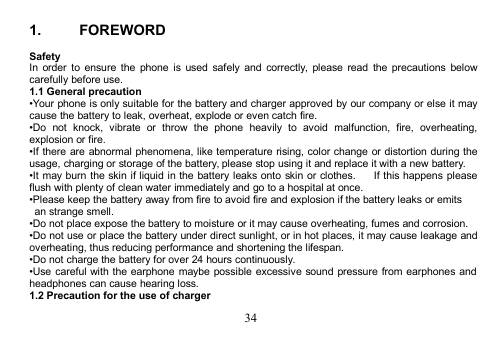 341. FOREWORDSafetyIn order to ensure the phone is used safely and correctly, please read the precautions belowcarefully before use.1.1 General precaution•Your phone is only suitable for the battery and charger approved by our company or else it maycause the battery to leak, overheat, explode or even catch fire.•Do not knock, vibrate or throw the phone heavily to avoid malfunction, fire, overheating,explosion or fire.•If there are abnormal phenomena, like temperature rising, color change or distortion during theusage, charging or storage of the battery, please stop using it and replace it with a new battery.•It may burn the skin if liquid in the battery leaks onto skin or clothes. If this happens pleaseflush with plenty of clean water immediately and go to a hospital at once.•Please keep the battery away from fire to avoid fire and explosion if the battery leaks or emitsan strange smell.•Do not place expose the battery to moisture or it may cause overheating, fumes and corrosion.•Do not use or place the battery under direct sunlight, or in hot places, it may cause leakage andoverheating, thus reducing performance and shortening the lifespan.•Do not charge the battery for over 24 hours continuously.•Use careful with the earphone maybe possible excessive sound pressure from earphones andheadphones can cause hearing loss.1.2 Precaution for the use of charger