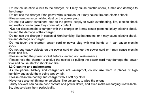 35•Do not cause short circuit to the charger, or it may cause electric shock, fumes and damage tothe charger.•Do not use the charger if the power wire is broken, or it may cause fire and electric shock.•Please remove accumulated dust on the power plug.•Do not put water containers next to the power supply to avoid overheating, fire, electric shockand malfunction in case they come into contact.•Do not disassemble or tamper with the charger or it may cause personal injury, electric shock,fire and the damage of the charger.•Do not use the charger in places of high humidity, like bathrooms, or it may cause electric shock,fire and damage of charger.•Do not touch the charger, power cord or power plug with wet hands or it can cause electricshock.•Do not put heavy objects on the power cord or change the power cord or it may cause electricshock and fire.•Please unplug the power socket before cleaning and maintenance.•Please hold the charger to unplug the socket as pulling the power cord may damage the powerwire and cause electric shock and fire.1.3 Cleaning and maintenance•As the phone, battery and charger are not waterproof, do not use them in places of highhumidity and avoid them being wet by rain.•Please clean the battery and charger with a soft dry cloth.•Never use alcohol, thinner or solutions, like benzene, to wipe the phone.•Dirty sockets can cause poor contact and power down, and even make recharging unavailable.So, please clean them periodically.