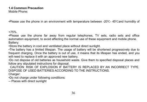 361.4 Common PrecautionMobile Phone:•Please use the phone in an environment with temperature between -20℃- 45℃and humidity of&lt;75%.•Please use the phone far away from regular telephones, TV sets, radio sets and officeautomation equipment, to avoid affecting the normal use of these equipment and mobile phone.Battery:•Store the battery in cool and ventilated place without direct sunlight.•The battery has a limited lifespan. The usage of battery will be shortened progressively due tofrequent charging. Once the battery is out of use, it means that its lifespan has ended, and youwill need to replace it with an approved new battery.•Do not dispose of old batteries as household waste. Give them to specified disposal places andfollow any stipulated instructions for disposal.CAUTION: RISK OF EXPLOSION IF BATTERY IS REPLACED BY AN INCORRECT TYPE.DISPOSE OF USED BATTERIES ACCORDING TO THE INSTRUCTIONS.Charger:•Do not charge under following conditions:-- Places with direct sunlight