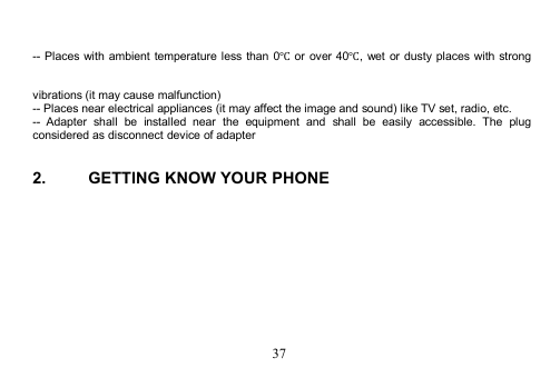 37-- Places with ambient temperature less than 0℃or over 40℃, wet or dusty places with strongvibrations (it may cause malfunction)-- Places near electrical appliances (it may affect the image and sound) like TV set, radio, etc.-- Adapter shall be installed near the equipment and shall be easily accessible. The plugconsidered as disconnect device of adapter2. GETTING KNOW YOUR PHONE