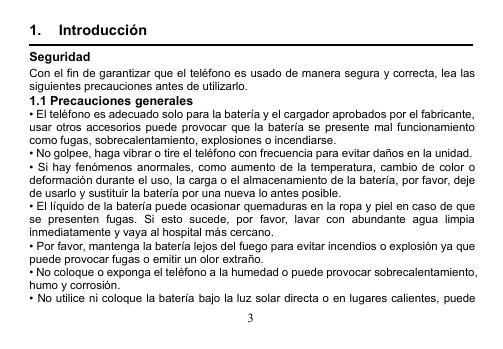 31. IntroducciónSeguridadCon el fin de garantizar que el teléfono es usado de manera segura y correcta, lea lassiguientes precauciones antes de utilizarlo.1.1 Precauciones generales• El teléfono es adecuado solo para la batería y el cargador aprobados por el fabricante,usar otros accesorios puede provocar que la batería se presente mal funcionamientocomo fugas, sobrecalentamiento, explosiones o incendiarse.• No golpee, haga vibrar o tire el teléfono con frecuencia para evitar daños en la unidad.• Si hay fenómenos anormales, como aumento de la temperatura, cambio de color odeformación durante el uso, la carga o el almacenamiento de la batería, por favor, dejede usarlo y sustituir la batería por una nueva lo antes posible.• El líquido de la batería puede ocasionar quemaduras en la ropa y piel en caso de quese presenten fugas. Si esto sucede, por favor, lavar con abundante agua limpiainmediatamente y vaya al hospital más cercano.• Por favor, mantenga la batería lejos del fuego para evitar incendios o explosión ya quepuede provocar fugas o emitir un olor extraño.• No coloque o exponga el teléfono a la humedad o puede provocar sobrecalentamiento,humo y corrosión.• No utilice ni coloque la batería bajo la luz solar directa o en lugares calientes, puede