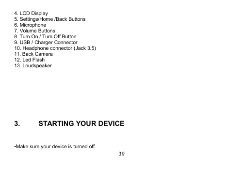 394. LCD Display5. Settings/Home /Back Buttons6. Microphone7. Volume Buttons8. Turn On / Turn Off Button9. USB / Charger Connector10. Headphone connector (Jack 3.5)11. Back Camera12. Led Flash13. Loudspeaker3. STARTING YOUR DEVICE•Make sure your device is turned off.