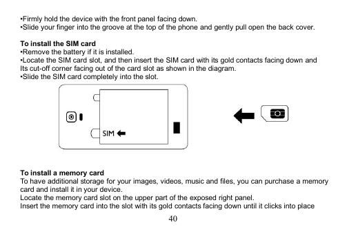 40•Firmly hold the device with the front panel facing down.•Slide your finger into the groove at the top of the phone and gently pull open the back cover.To install the SIM card•Remove the battery if it is installed.•Locate the SIM card slot, and then insert the SIM card with its gold contacts facing down andIts cut-off corner facing out of the card slot as shown in the diagram.•Slide the SIM card completely into the slot.To install a memory cardTo have additional storage for your images, videos, music and files, you can purchase a memorycard and install it in your device.Locate the memory card slot on the upper part of the exposed right panel.Insert the memory card into the slot with its gold contacts facing down until it clicks into place