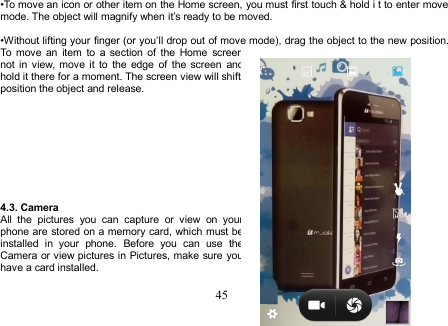 45•To move an icon or other item on the Home screen, you must first touch &amp; hold i t to enter movemode. The object will magnify when it’s ready to be moved.•Without lifting your finger (or you’ll drop out of move mode), drag the object to the new position.To move an item to a section of the Home screennot in view, move it to the edge of the screen andhold it there for a moment. The screen view will shift;position the object and release.4.3. CameraAll the pictures you can capture or view on yourphone are stored on a memory card, which must beinstalled in your phone. Before you can use theCamera or view pictures in Pictures, make sure youhave a card installed.