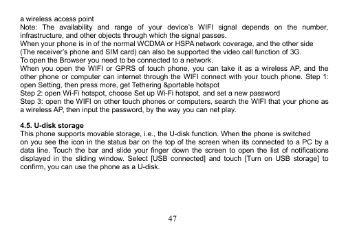 47a wireless access pointNote: The availability and range of your device’s WIFI signal depends on the number,infrastructure, and other objects through which the signal passes.When your phone is in of the normal WCDMA or HSPAnetwork coverage, and the other side(The receiver’s phone and SIM card) can also be supported the video call function of 3G.To open the Browser you need to be connected to a network.When you open the WIFI or GPRS of touch phone, you can take it as a wireless AP, and theother phone or computer can internet through the WIFI connect with your touch phone. Step 1:open Setting, then press more, get Tethering &amp;portable hotspotStep 2: open Wi-Fi hotspot, choose Set up Wi-Fi hotspot, and set a new passwordStep 3: open the WIFI on other touch phones or computers, search the WIFI that your phone asa wireless AP, then input the password, by the way you can net play.4.5. U-disk storageThis phone supports movable storage, i.e., the U-disk function. When the phone is switchedon you see the icon in the status bar on the top of the screen when its connected to a PC by adata line. Touch the bar and slide your finger down the screen to open the list of notificationsdisplayed in the sliding window. Select [USB connected] and touch [Turn on USB storage] toconfirm, you can use the phone as a U-disk.