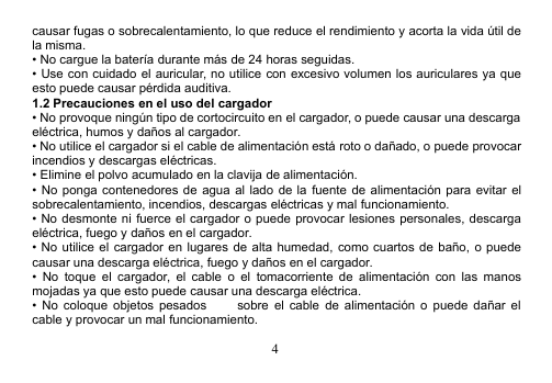 4causar fugas o sobrecalentamiento, lo que reduce el rendimiento y acorta la vida útil dela misma.• No cargue la batería durante más de 24 horas seguidas.• Use con cuidado el auricular, no utilice con excesivo volumen los auriculares ya queesto puede causar pérdida auditiva.1.2 Precauciones en el uso del cargador• No provoque ningún tipo de cortocircuito en el cargador, o puede causar una descargaeléctrica, humos y daños al cargador.• No utilice el cargador si el cable de alimentación está roto o dañado, o puede provocarincendios y descargas eléctricas.• Elimine el polvo acumulado en la clavija de alimentación.• No ponga contenedores de agua al lado de la fuente de alimentación para evitar elsobrecalentamiento, incendios, descargas eléctricas y mal funcionamiento.• No desmonte ni fuerce el cargador o puede provocar lesiones personales, descargaeléctrica, fuego y daños en el cargador.• No utilice el cargador en lugares de alta humedad, como cuartos de baño, o puedecausar una descarga eléctrica, fuego y daños en el cargador.• No toque el cargador, el cable o el tomacorriente de alimentación con las manosmojadas ya que esto puede causar una descarga eléctrica.• No coloque objetos pesados   sobre el cable de alimentación o puede dañar elcable y provocar un mal funcionamiento.