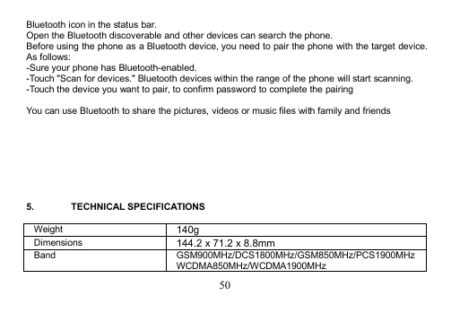 50Bluetooth icon in the status bar.Open the Bluetooth discoverable and other devices can search the phone.Before using the phone as a Bluetooth device, you need to pair the phone with the target device.As follows:-Sure your phone has Bluetooth-enabled.-Touch &quot;Scan for devices.&quot; Bluetooth devices within the range of the phone will start scanning.-Touch the device you want to pair, to confirm password to complete the pairingYou can use Bluetooth to share the pictures, videos or music files with family and friends5. TECHNICAL SPECIFICATIONSWeight140gDimensions144.2 x 71.2 x 8.8mmBandGSM900MHz/DCS1800MHz/GSM850MHz/PCS1900MHzWCDMA850MHz/WCDMA1900MHz