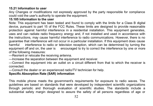 5215.21 Information to userAny Changes or modifications not expressly approved by the party responsible for compliancecould void the user&apos;s authority to operate the equipment.15.105 Information to the userNote: This equipment has been tested and found to comply with the limits for a Class B digitaldevice, pursuant to part 15 of the FCC Rules. These limits are designed to provide reasonableprotection against harmful interference in a residential installation. This equipment generates,uses and can radiate radio frequency energy and, if not installed and used in accordance withthe instructions, may cause harmful interference to radio communications. However, there is noguarantee that interference will not occur in a particular installation. If this equipment does causeharmful interference to radio or television reception, which can be determined by turning theequipment off and on, the user is encouraged to try to correct the interference by one or moreof the following measures:—Reorient or relocate the receiving antenna.—Increase the separation between the equipment and receiver.—Connect the equipment into an outlet on a circuit different from that to which the receiver isconnected.—Consult the dealer or an experienced radio/TV technician for help.Specific Absorption Rate (SAR) informationThis mobile phone meets the government&apos;s requirements for exposure to radio waves. Theguidelines are based on standards that were developed by independent scientific organizationsthrough periodic and thorough evaluation of scientific studies. The standards include asubstantial safety margin designed to assure the safety of all persons regardless of age or