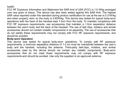 53health.FCC RF Exposure Information and Statement the SAR limit of USA (FCC) is 1.6 W/kg averagedover one gram of tissue. This device has also been tested against this SAR limit. The highestSAR value reported under this standard during product certification for use at the ear is 0.31W/kgand when properly worn on the body is 0.65W/kg. This device was tested for typical body-wornoperations with the back of the handset kept 1.0cm from the body. To maintain compliance withFCC RF exposure requirements, use accessories that maintain a 1.0cm separation distancebetween the user&apos;s body and the back of the handset. The use of belt clips, holsters and similaraccessories should not contain metallic components in its assembly. The use of accessories thatdo not satisfy these requirements may not comply with FCC RF exposure requirements, andshould be avoided.Body-worn OperationThis device was tested for typical body-worn operations. To comply with RF exposurerequirements, a minimum separation distance of 1.0 cm must be maintained between the user’sbody and the handset, including the antenna. Third-party belt-clips, holsters, and similaraccessories used by this device should not contain any metallic components. Body-wornaccessories that do not meet these requirements may not comply with RF exposurerequirements and should be avoided. Use only the supplied or an approved antenna.