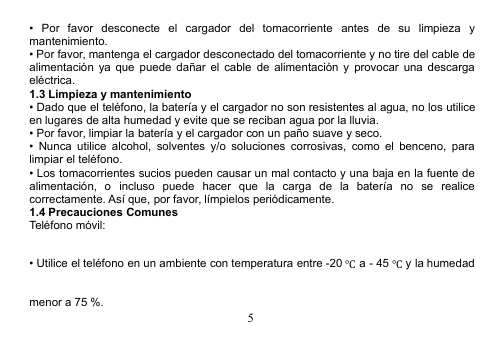 5• Por favor desconecte el cargador del tomacorriente antes de su limpieza ymantenimiento.• Por favor, mantenga el cargador desconectado del tomacorriente y no tire del cable dealimentación ya que puede dañar el cable de alimentación y provocar una descargaeléctrica.1.3 Limpieza y mantenimiento• Dado que el teléfono, la batería y el cargador no son resistentes al agua, no los utiliceen lugares de alta humedad y evite que se reciban agua por la lluvia.• Por favor, limpiar la batería y el cargador con un paño suave y seco.• Nunca utilice alcohol, solventes y/o soluciones corrosivas, como el benceno, paralimpiar el teléfono.• Los tomacorrientes sucios pueden causar un mal contacto y una baja en la fuente dealimentación, o incluso puede hacer que la carga de la batería no se realicecorrectamente. Así que, por favor, límpielos periódicamente.1.4 Precauciones ComunesTeléfono móvil:• Utilice el teléfono en un ambiente con temperatura entre -20 ℃a - 45 ℃y la humedadmenor a 75 %.