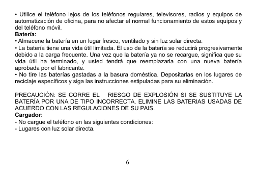 6• Utilice el teléfono lejos de los teléfonos regulares, televisores, radios y equipos deautomatización de oficina, para no afectar el normal funcionamiento de estos equipos ydel teléfono móvil.Batería:• Almacene la batería en un lugar fresco, ventilado y sin luz solar directa.• La batería tiene una vida útil limitada. El uso de la batería se reducirá progresivamentedebido a la carga frecuente. Una vez que la batería ya no se recargue, significa que suvida útil ha terminado, y usted tendrá que reemplazarla con una nueva bateríaaprobada por el fabricante.• No tire las baterías gastadas a la basura doméstica. Depositarlas en los lugares dereciclaje específicos y siga las instrucciones estipuladas para su eliminación.PRECAUCIÓN: SE CORRE EL RIESGO DE EXPLOSIÓN SI SE SUSTITUYE LABATERÍA POR UNA DE TIPO INCORRECTA. ELIMINE LAS BATERIAS USADAS DEACUERDO CON LAS REGULACIONES DE SU PAIS.Cargador:- No cargue el teléfono en las siguientes condiciones:- Lugares con luz solar directa.