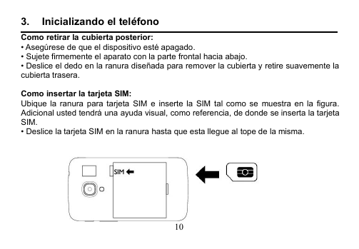 103. Inicializando el teléfonoComo retirar la cubierta posterior:• Asegúrese de que el dispositivo esté apagado.• Sujete firmemente el aparato con la parte frontal hacia abajo.• Deslice el dedo en la ranura diseñada para remover la cubierta y retire suavemente lacubierta trasera.Como insertar la tarjeta SIM:Ubique la ranura para tarjeta SIM e inserte la SIM tal como se muestra en la figura.Adicional usted tendrá una ayuda visual, como referencia, de donde se inserta la tarjetaSIM.• Deslice la tarjeta SIM en la ranura hasta que esta llegue al tope de la misma.