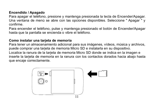 11Encendido / ApagadoPara apagar el teléfono, presione y mantenga presionada la tecla de Encender/Apagar.Una ventana de menú se abre con las opciones disponibles. Seleccione &quot; Apagar &quot; yconfirme.Para encender el teléfono, pulse y mantenga presionado el botón de Encender/Apagarhasta que la pantalla se encienda o vibre el teléfono.Como instalar una tarjeta de memoriaPara tener un almacenamiento adicional para sus imágenes, vídeos, música y archivos,puede comprar una tarjeta de memoria Micro SD e instalarla en su dispositivo.Localice la ranura de la tarjeta de memoria Micro SD donde se indica en la imagen einserte la tarjeta de memoria en la ranura con los contactos dorados hacia abajo hastaque encaje correctamente.