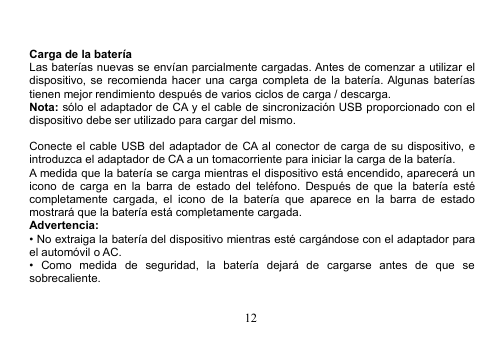 12Carga de la bateríaLas baterías nuevas se envían parcialmente cargadas. Antes de comenzar a utilizar eldispositivo, se recomienda hacer una carga completa de la batería. Algunas bateríastienen mejor rendimiento después de varios ciclos de carga / descarga.Nota: sólo el adaptador de CA y el cable de sincronización USB proporcionado con eldispositivo debe ser utilizado para cargar del mismo.Conecte el cable USB del adaptador de CA al conector de carga de su dispositivo, eintroduzca el adaptador de CA a un tomacorriente para iniciar la carga de la batería.A medida que la batería se carga mientras el dispositivo está encendido, aparecerá unicono de carga en la barra de estado del teléfono. Después de que la batería estécompletamente cargada, el icono de la batería que aparece en la barra de estadomostrará que la batería está completamente cargada.Advertencia:• No extraiga la batería del dispositivo mientras esté cargándose con el adaptador parael automóvil o AC.• Como medida de seguridad, la batería dejará de cargarse antes de que sesobrecaliente.