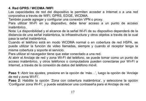 174. Red GPRS / WCDMA /WIFILas capacidades de red del dispositivo le permiten acceder a Internet o a una redcorporativa a través de WIFI, GPRS, EDGE, WCDMA.También puede agregar y configurar una conexión VPN o proxy.Para utilizar Wi-Fi en su dispositivo, debe tener acceso a un punto de accesoinalámbrico.Nota: La disponibilidad y el alcance de la señal Wi-Fi de su dispositivo dependerá de ladistancia de una señal inalámbrica, la infraestructura y otros objetos a través de la cualpasa la señal inalámbrica.Cuando el teléfono está en modo WCDMA normal o en cobertura de red HSPA, sepuede utilizar la función de video llamadas, siempre y cuando el receptor tenga lamisma cobertura y soporte el servicio.Para utilizar el navegador tiene que estar conectado a una red.Al abrir el Anclaje de red y zona WI-FI del teléfono, se puede tomar como un punto deacceso inalámbrico, y otros teléfonos o computadora pueden conectarse por WI-FI aInternet, a través de la conexión de datos del teléfono móvil.Paso 1: Abrir los ajustes, presione en la opción de ‘más…’, luego la opción de ‘Anclajede red y zona WI-FI’.Paso 2: Habilite la opción ‘Zona con cobertura inalámbrica’, y seleccione la opción‘Configurar zona Wi-Fi’, y puede establecer una contraseña para el Anclaje de red.