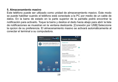 195. Almacenamiento masivoEste teléfono puede ser utilizado como unidad de almacenamiento masivo. Este modose puede habilitar cuando el teléfono está conectado a la PC por medio de un cable dedatos. En la barra de estado en la parte superior de la pantalla podrá encontrar lanotificación para activarlo. Toque la barra y deslice el dedo hacia abajo para abrir la listade notificaciones se muestran en la ventana deslizante. [Conexión por USB] Seleccionela opcion de su preferencia. El almacenamiento masivo se activará automáticamente alconectar el terminal a su computadora.