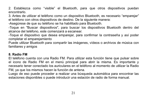 212. Establezca como “visible” el Bluetooth, para que otros dispositivos puedanencontrarlo.3. Antes de utilizar el teléfono como un dispositivo Bluetooth, es necesario “emparejar”el teléfono con otros dispositivos de destino. De la siguiente manera:-Asegúrese de que su teléfono se ha habilitado para Bluetooth.-Toque en &quot;Buscar dispositivos&quot;, para buscar los dispositivos Bluetooth dentro delalcance del teléfono, este comenzará a escanear.-Toque el dispositivo que desea emparejar, para confirmar la contraseña y así podercompletar el emparejamientoPuede utilizar Bluetooth para compartir las imágenes, vídeos o archivos de música confamiliares y amigos8. Radio FMEl teléfono cuenta con una Radio FM. Para utilizar esta función tiene que pulsar sobreel icono de Radio FM en el menú principal para abrir la misma. Es importante ynecesario tener conectado los auriculares en el teléfono al momento de utilizar la RadioFM, ya que los mismos hacen la función de antena.Luego de eso puede proceder a realizar una búsqueda automática para encontrar lasestaciones disponibles o puede introducir una estación de radio de forma manual.