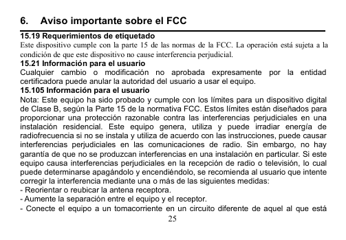 256. Aviso importante sobre el FCC15.19 Requerimientos de etiquetadoEste dispositivo cumple con la parte 15 de las normas de la FCC. La operación está sujeta a lacondición de que este dispositivo no cause interferencia perjudicial.15.21 Información para el usuarioCualquier cambio o modificación no aprobada expresamente por la entidadcertificadora puede anular la autoridad del usuario a usar el equipo.15.105 Información para el usuarioNota: Este equipo ha sido probado y cumple con los límites para un dispositivo digitalde Clase B, según la Parte 15 de la normativa FCC. Estos límites están diseñados paraproporcionar una protección razonable contra las interferencias perjudiciales en unainstalación residencial. Este equipo genera, utiliza y puede irradiar energía deradiofrecuencia si no se instala y utiliza de acuerdo con las instrucciones, puede causarinterferencias perjudiciales en las comunicaciones de radio. Sin embargo, no haygarantía de que no se produzcan interferencias en una instalación en particular. Si esteequipo causa interferencias perjudiciales en la recepción de radio o televisión, lo cualpuede determinarse apagándolo y encendiéndolo, se recomienda al usuario que intentecorregir la interferencia mediante una o más de las siguientes medidas:- Reorientar o reubicar la antena receptora.- Aumente la separación entre el equipo y el receptor.- Conecte el equipo a un tomacorriente en un circuito diferente de aquel al que está