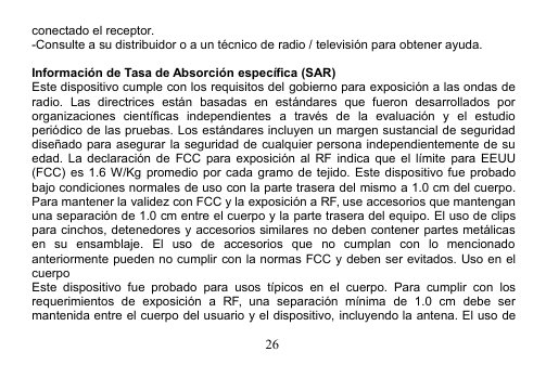 26conectado el receptor.-Consulte a su distribuidor o a un técnico de radio / televisión para obtener ayuda.Información de Tasa de Absorción específica (SAR)Este dispositivo cumple con los requisitos del gobierno para exposición a las ondas deradio. Las directrices están basadas en estándares que fueron desarrollados pororganizaciones científicas independientes a través de la evaluación y el estudioperiódico de las pruebas. Los estándares incluyen un margen sustancial de seguridaddiseñado para asegurar la seguridad de cualquier persona independientemente de suedad. La declaración de FCC para exposición al RF indica que el límite para EEUU(FCC) es 1.6 W/Kg promedio por cada gramo de tejido. Este dispositivo fue probadobajo condiciones normales de uso con la parte trasera del mismo a 1.0 cm del cuerpo.Para mantener la validez con FCC y la exposición a RF, use accesorios que mantenganuna separación de 1.0 cm entre el cuerpo y la parte trasera del equipo. El uso de clipspara cinchos, detenedores y accesorios similares no deben contener partes metálicasen su ensamblaje. El uso de accesorios que no cumplan con lo mencionadoanteriormente pueden no cumplir con la normas FCC y deben ser evitados. Uso en elcuerpoEste dispositivo fue probado para usos típicos en el cuerpo. Para cumplir con losrequerimientos de exposición a RF, una separación mínima de 1.0 cm debe sermantenida entre el cuerpo del usuario y el dispositivo, incluyendo la antena. El uso de