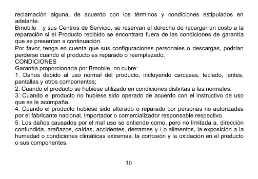 30reclamación alguna, de acuerdo con los términos y condiciones estipulados enadelante.Bmobile y sus Centros de Servicio, se reservan el derecho de recargar un costo a lareparación si el Producto recibido se encontrara fuera de las condiciones de garantíaque se presentan a continuación.Por favor, tenga en cuenta que sus configuraciones personales o descargas, podríanperderse cuando el producto es reparado o reemplazado.CONDICIONESGarantía proporcionada por Bmobile, no cubre:1. Daños debido al uso normal del producto, incluyendo carcasas, teclado, lentes,pantallas y otros componentes;2. Cuando el producto se hubiese utilizado en condiciones distintas a las normales.3. Cuando el producto no hubiese sido operado de acuerdo con el instructivo de usoque se le acompaña.4. Cuando el producto hubiese sido alterado o reparado por personas no autorizadaspor el fabricante nacional, importador o comercializador responsable respectivo.5. Los daños causados por el mal uso se entiende como, pero no limitada a, direcciónconfundida, arañazos, caídas, accidentes, derrames y / o alimentos, la exposición a lahumedad o condiciones climáticas extremas, la corrosión y la oxidación en el productoo sus componentes.