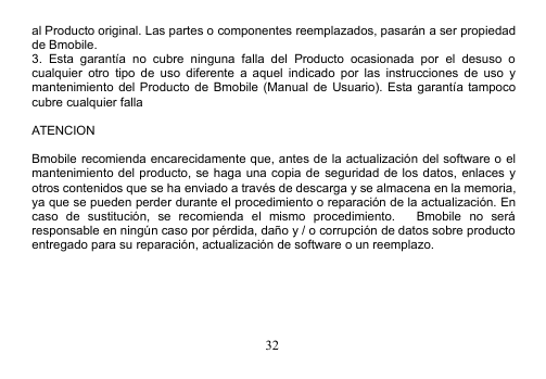 32al Producto original. Las partes o componentes reemplazados, pasarán a ser propiedadde Bmobile.3. Esta garantía no cubre ninguna falla del Producto ocasionada por el desuso ocualquier otro tipo de uso diferente a aquel indicado por las instrucciones de uso ymantenimiento del Producto de Bmobile (Manual de Usuario). Esta garantía tampococubre cualquier fallaATENCIONBmobile recomienda encarecidamente que, antes de la actualización del software o elmantenimiento del producto, se haga una copia de seguridad de los datos, enlaces yotros contenidos que se ha enviado a través de descarga y se almacena en la memoria,ya que se pueden perder durante el procedimiento o reparación de la actualización. Encaso de sustitución, se recomienda el mismo procedimiento. Bmobile no seráresponsable en ningún caso por pérdida, daño y / o corrupción de datos sobre productoentregado para su reparación, actualización de software o un reemplazo.