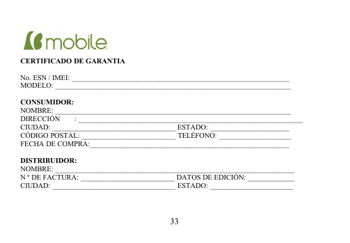 33CERTIFICADO DE GARANTIANo. ESN / IMEI: ____________________________________________________________MODELO: _________________________________________________________________CONSUMIDOR:NOMBRE: _________________________________________________________________DIRECCIÓN  : ______________________________________________________________CIUDAD: __________________________________ ESTADO: ______________________CÓDIGO POSTAL: __________________________ TELÉFONO: ____________________FECHA DE COMPRA:_______________________________________________________DISTRIBUIDOR:NOMBRE: __________________________________________________________________N º DE FACTURA: __________________________ DATOS DE EDICIÓN: _____________CIUDAD: __________________________________ ESTADO: _______________________