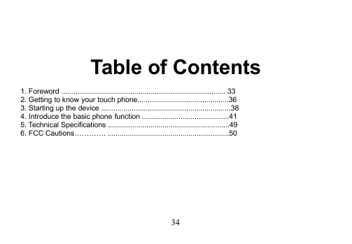 34Table of Contents1. Foreword ................................................................................. 332. Getting to know your touch phone.............................................363. Starting up the device ................................................................384. Introduce the basic phone function ...........................................415. Technical Specifications ............................................................496. FCC Cautions…………. ............................................................50