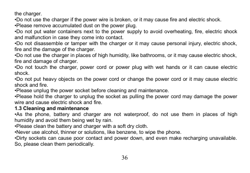 36the charger.•Do not use the charger if the power wire is broken, or it may cause fire and electric shock.•Please remove accumulated dust on the power plug.•Do not put water containers next to the power supply to avoid overheating, fire, electric shockand malfunction in case they come into contact.•Do not disassemble or tamper with the charger or it may cause personal injury, electric shock,fire and the damage of the charger.•Do not use the charger in places of high humidity, like bathrooms, or it may cause electric shock,fire and damage of charger.•Do not touch the charger, power cord or power plug with wet hands or it can cause electricshock.•Do not put heavy objects on the power cord or change the power cord or it may cause electricshock and fire.•Please unplug the power socket before cleaning and maintenance.•Please hold the charger to unplug the socket as pulling the power cord may damage the powerwire and cause electric shock and fire.1.3 Cleaning and maintenance•As the phone, battery and charger are not waterproof, do not use them in places of highhumidity and avoid them being wet by rain.•Please clean the battery and charger with a soft dry cloth.•Never use alcohol, thinner or solutions, like benzene, to wipe the phone.•Dirty sockets can cause poor contact and power down, and even make recharging unavailable.So, please clean them periodically.