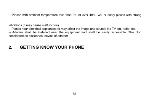 38-- Places with ambient temperature less than 0℃or over 40℃, wet or dusty places with strongvibrations (it may cause malfunction)-- Places near electrical appliances (it may affect the image and sound) like TV set, radio, etc.-- Adapter shall be installed near the equipment and shall be easily accessible. The plugconsidered as disconnect device of adapter2. GETTING KNOW YOUR PHONE