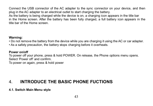 43Connect the USB connector of the AC adapter to the sync connector on your device, and thenplug in the AC adapter to an electrical outlet to start charging the battery.As the battery is being charged while the device is on, a charging icon appears in the title barin the Home screen. After the battery has been fully charged, a full battery icon appears in thetitle bar of the Home screen.Warning:• Do not remove the battery from the device while you are charging it using the AC or car adapter.• As a safety precaution, the battery stops charging before it overheats.Power on/offTo power off your phone, press &amp; hold POWER. On release, the Phone options menu opens.Select ‘Power off’ and confirm.To power on again, press &amp; hold power4. INTRODUCE THE BASIC PHONE FUCTIONS4.1. Switch Main Menu style