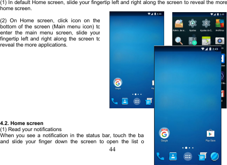 44(1) In default Home screen, slide your fingertip left and right along the screen to reveal the morehome screen.(2) On Home screen, click icon on thebottom of the screen (Main menu icon) toenter the main menu screen, slide yourfingertip left and right along the screen toreveal the more applications.4.2. Home screen(1) Read your notificationsWhen you see a notification in the status bar, touch the barand slide your finger down the screen to open the list of