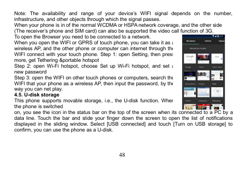 48Note: The availability and range of your device’s WIFI signal depends on the number,infrastructure, and other objects through which the signal passes.When your phone is in of the normal WCDMA or HSPA network coverage, and the other side(The receiver’s phone and SIM card) can also be supported the video call function of 3G.To open the Browser you need to be connected to a network.When you open the WIFI or GPRS of touch phone, you can take it as awireless AP, and the other phone or computer can internet through theWIFI connect with your touch phone. Step 1: open Setting, then pressmore, get Tethering &amp;portable hotspotStep 2: open Wi-Fi hotspot, choose Set up Wi-Fi hotspot, and set anew passwordStep 3: open the WIFI on other touch phones or computers, search theWIFI that your phone as a wireless AP, then input the password, by theway you can net play.4.5. U-disk storageThis phone supports movable storage, i.e., the U-disk function. Whenthe phone is switchedon, you see the icon in the status bar on the top of the screen when its connected to a PC by adata line. Touch the bar and slide your finger down the screen to open the list of notificationsdisplayed in the sliding window. Select [USB connected] and touch [Turn on USB storage] toconfirm, you can use the phone as a U-disk.