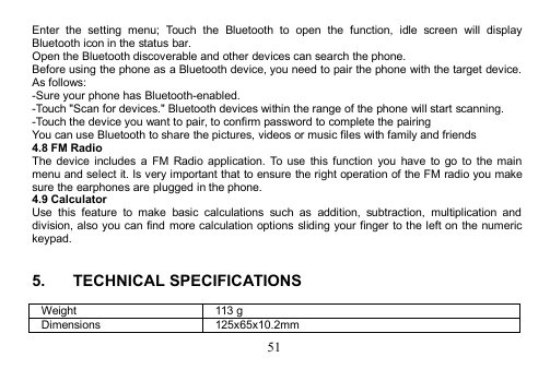 51Enter the setting menu; Touch the Bluetooth to open the function, idle screen will displayBluetooth icon in the status bar.Open the Bluetooth discoverable and other devices can search the phone.Before using the phone as a Bluetooth device, you need to pair the phone with the target device.As follows:-Sure your phone has Bluetooth-enabled.-Touch &quot;Scan for devices.&quot; Bluetooth devices within the range of the phone will start scanning.-Touch the device you want to pair, to confirm password to complete the pairingYou can use Bluetooth to share the pictures, videos or music files with family and friends4.8 FM RadioThe device includes a FM Radio application. To use this function you have to go to the mainmenu and select it. Is very important that to ensure the right operation of the FM radio you makesure the earphones are plugged in the phone.4.9 CalculatorUse this feature to make basic calculations such as addition, subtraction, multiplication anddivision, also you can find more calculation options sliding your finger to the left on the numerickeypad.5. TECHNICAL SPECIFICATIONSWeight113 gDimensions125x65x10.2mm