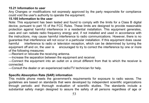 5315.21 Information to userAny Changes or modifications not expressly approved by the party responsible for compliancecould void the user&apos;s authority to operate the equipment.15.105 Information to the userNote: This equipment has been tested and found to comply with the limits for a Class B digitaldevice, pursuant to part 15 of the FCC Rules. These limits are designed to provide reasonableprotection against harmful interference in a residential installation. This equipment generates,uses and can radiate radio frequency energy and, if not installed and used in accordance withthe instructions, may cause harmful interference to radio communications. However, there is noguarantee that interference will not occur in a particular installation. If this equipment does causeharmful interference to radio or television reception, which can be determined by turning theequipment off and on, the user is encouraged to try to correct the interference by one or moreof the following measures:—Reorient or relocate the receiving antenna.—Increase the separation between the equipment and receiver.—Connect the equipment into an outlet on a circuit different from that to which the receiver isconnected.—Consult the dealer or an experienced radio/TV technician for help.Specific Absorption Rate (SAR) informationThis mobile phone meets the government&apos;s requirements for exposure to radio waves. Theguidelines are based on standards that were developed by independent scientific organizationsthrough periodic and thorough evaluation of scientific studies. The standards include asubstantial safety margin designed to assure the safety of all persons regardless of age or