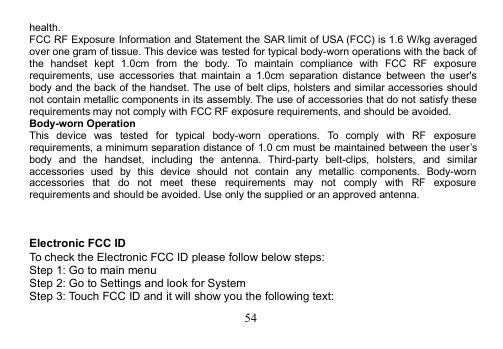 54health.FCC RF Exposure Information and Statement the SAR limit of USA (FCC) is 1.6 W/kg averagedover one gram of tissue. This device was tested for typical body-worn operations with the back ofthe handset kept 1.0cm from the body. To maintain compliance with FCC RF exposurerequirements, use accessories that maintain a 1.0cm separation distance between the user&apos;sbody and the back of the handset. The use of belt clips, holsters and similar accessories shouldnot contain metallic components in its assembly. The use of accessories that do not satisfy theserequirements may not comply with FCC RF exposure requirements, and should be avoided.Body-worn OperationThis device was tested for typical body-worn operations. To comply with RF exposurerequirements, a minimum separation distance of 1.0 cm must be maintained between the user’sbody and the handset, including the antenna. Third-party belt-clips, holsters, and similaraccessories used by this device should not contain any metallic components. Body-wornaccessories that do not meet these requirements may not comply with RF exposurerequirements and should be avoided. Use only the supplied or an approved antenna.Electronic FCC IDTo check the Electronic FCC ID please follow below steps:Step 1: Go to main menuStep 2: Go to Settings and look for SystemStep 3: Touch FCC ID and it will show you the following text: