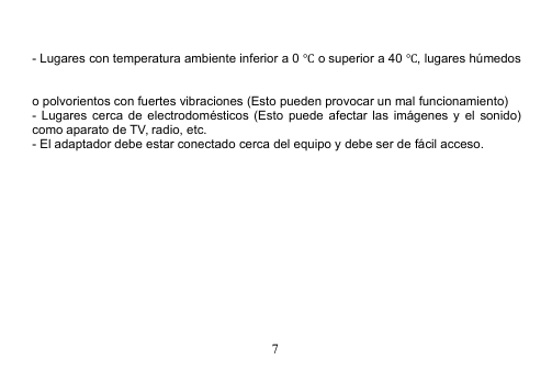 7- Lugares con temperatura ambiente inferior a 0 ℃o superior a 40 ℃, lugares húmedoso polvorientos con fuertes vibraciones (Esto pueden provocar un mal funcionamiento)- Lugares cerca de electrodomésticos (Esto puede afectar las imágenes y el sonido)como aparato de TV, radio, etc.- El adaptador debe estar conectado cerca del equipo y debe ser de fácil acceso.