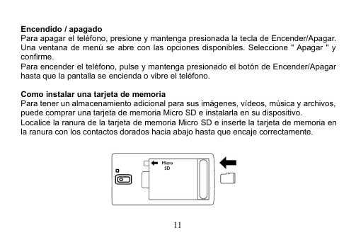 11Encendido / apagadoPara apagar el teléfono, presione y mantenga presionada la tecla de Encender/Apagar.Una ventana de menú se abre con las opciones disponibles. Seleccione &quot; Apagar &quot; yconfirme.Para encender el teléfono, pulse y mantenga presionado el botón de Encender/Apagarhasta que la pantalla se encienda o vibre el teléfono.Como instalar una tarjeta de memoriaPara tener un almacenamiento adicional para sus imágenes, vídeos, música y archivos,puede comprar una tarjeta de memoria Micro SD e instalarla en su dispositivo.Localice la ranura de la tarjeta de memoria Micro SD e inserte la tarjeta de memoria enla ranura con los contactos dorados hacia abajo hasta que encaje correctamente.