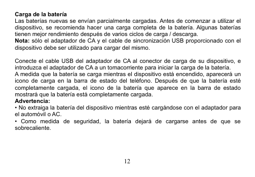 12Carga de la bateríaLas baterías nuevas se envían parcialmente cargadas. Antes de comenzar a utilizar eldispositivo, se recomienda hacer una carga completa de la batería. Algunas bateríastienen mejor rendimiento después de varios ciclos de carga / descarga.Nota: sólo el adaptador de CA y el cable de sincronización USB proporcionado con eldispositivo debe ser utilizado para cargar del mismo.Conecte el cable USB del adaptador de CA al conector de carga de su dispositivo, eintroduzca el adaptador de CA a un tomacorriente para iniciar la carga de la batería.A medida que la batería se carga mientras el dispositivo está encendido, aparecerá unicono de carga en la barra de estado del teléfono. Después de que la batería estécompletamente cargada, el icono de la batería que aparece en la barra de estadomostrará que la batería está completamente cargada.Advertencia:• No extraiga la batería del dispositivo mientras esté cargándose con el adaptador parael automóvil o AC.• Como medida de seguridad, la batería dejará de cargarse antes de que sesobrecaliente.