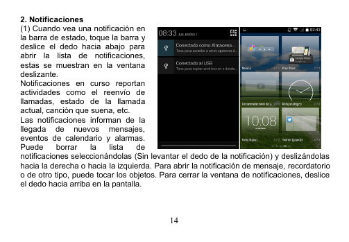 142. Notificaciones(1) Cuando vea una notificación enla barra de estado, toque la barra ydeslice el dedo hacia abajo paraabrir la lista de notificaciones,estas se muestran en la ventanadeslizante.Notificaciones en curso reportanactividades como el reenvío dellamadas, estado de la llamadaactual, canción que suena, etc.Las notificaciones informan de lallegada de nuevos mensajes,eventos de calendario y alarmas.Puede borrar la lista denotificaciones seleccionándolas (Sin levantar el dedo de la notificación) y deslizándolashacia la derecha o hacia la izquierda. Para abrir la notificación de mensaje, recordatorioo de otro tipo, puede tocar los objetos. Para cerrar la ventana de notificaciones, desliceel dedo hacia arriba en la pantalla.