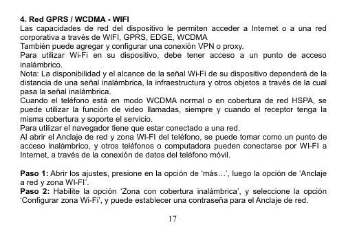 174. Red GPRS / WCDMA - WIFILas capacidades de red del dispositivo le permiten acceder a Internet o a una redcorporativa a través de WIFI, GPRS, EDGE, WCDMATambién puede agregar y configurar una conexión VPN o proxy.Para utilizar Wi-Fi en su dispositivo, debe tener acceso a un punto de accesoinalámbrico.Nota: La disponibilidad y el alcance de la señal Wi-Fi de su dispositivo dependerá de ladistancia de una señal inalámbrica, la infraestructura y otros objetos a través de la cualpasa la señal inalámbrica.Cuando el teléfono está en modo WCDMA normal o en cobertura de red HSPA, sepuede utilizar la función de video llamadas, siempre y cuando el receptor tenga lamisma cobertura y soporte el servicio.Para utilizar el navegador tiene que estar conectado a una red.Al abrir el Anclaje de red y zona WI-FI del teléfono, se puede tomar como un punto deacceso inalámbrico, y otros teléfonos o computadora pueden conectarse por WI-FI aInternet, a través de la conexión de datos del teléfono móvil.Paso 1: Abrir los ajustes, presione en la opción de ‘más…’, luego la opción de ‘Anclajea red y zona WI-FI’.Paso 2: Habilite la opción ‘Zona con cobertura inalámbrica’, y seleccione la opción‘Configurar zona Wi-Fi’, y puede establecer una contraseña para el Anclaje de red.